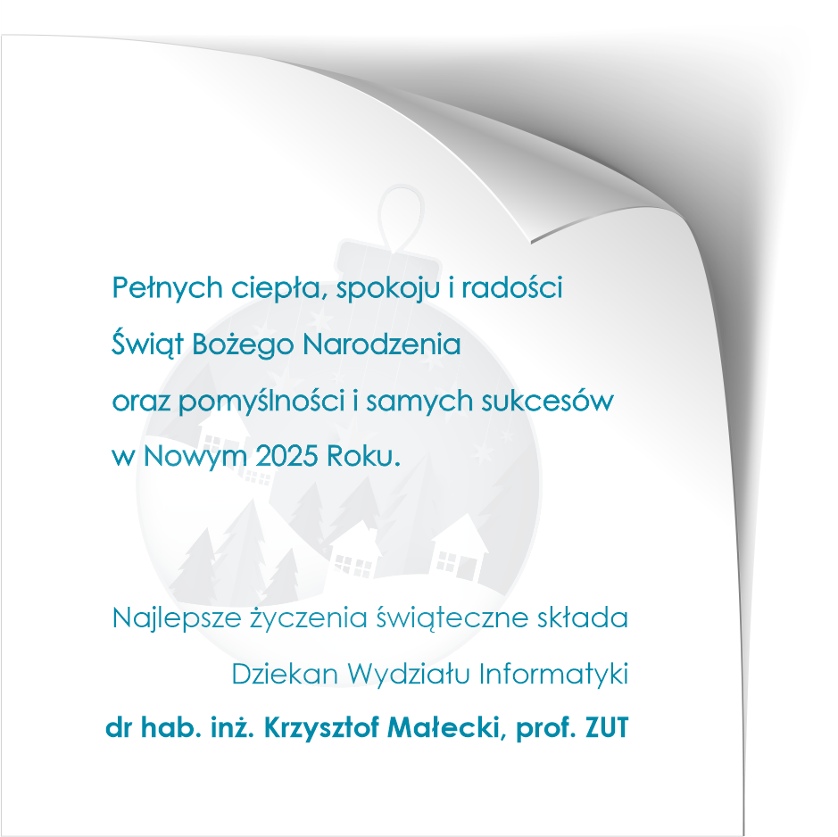 Pełnych ciepła, spokoju i radości Świąt Bożego Narodzenia oraz pomyślności i samych sukcesów w Nowym 2025 Roku. Najlepsze życzenia świąteczne składa Dziekan Wydziału Informatyki  dr hab. inż. Krzysztof Małecki, prof. ZUT